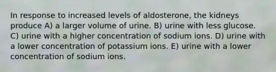 In response to increased levels of aldosterone, the kidneys produce A) a larger volume of urine. B) urine with less glucose. C) urine with a higher concentration of sodium ions. D) urine with a lower concentration of potassium ions. E) urine with a lower concentration of sodium ions.