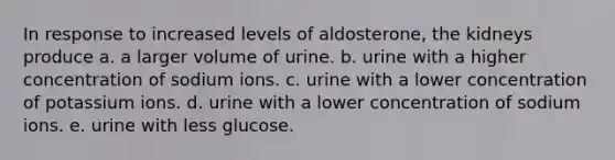 In response to increased levels of aldosterone, the kidneys produce a. a larger volume of urine. b. urine with a higher concentration of sodium ions. c. urine with a lower concentration of potassium ions. d. urine with a lower concentration of sodium ions. e. urine with less glucose.