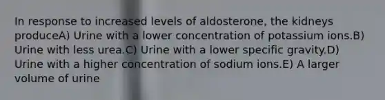 In response to increased levels of aldosterone, the kidneys produceA) Urine with a lower concentration of potassium ions.B) Urine with less urea.C) Urine with a lower specific gravity.D) Urine with a higher concentration of sodium ions.E) A larger volume of urine