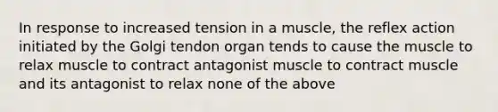 In response to increased tension in a muscle, the reflex action initiated by the Golgi tendon organ tends to cause the muscle to relax muscle to contract antagonist muscle to contract muscle and its antagonist to relax none of the above