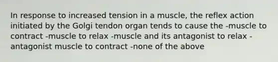 In response to increased tension in a muscle, the reflex action initiated by the Golgi tendon organ tends to cause the -muscle to contract -muscle to relax -muscle and its antagonist to relax -antagonist muscle to contract -none of the above