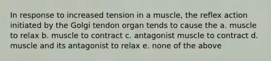 In response to increased tension in a muscle, the reflex action initiated by the Golgi tendon organ tends to cause the a. muscle to relax b. muscle to contract c. antagonist muscle to contract d. muscle and its antagonist to relax e. none of the above