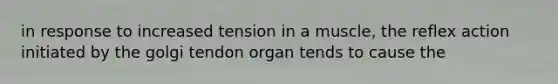 in response to increased tension in a muscle, the reflex action initiated by the golgi tendon organ tends to cause the