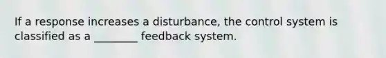 If a response increases a disturbance, the control system is classified as a ________ feedback system.