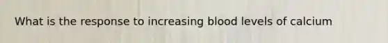 What is the response to increasing blood levels of calcium