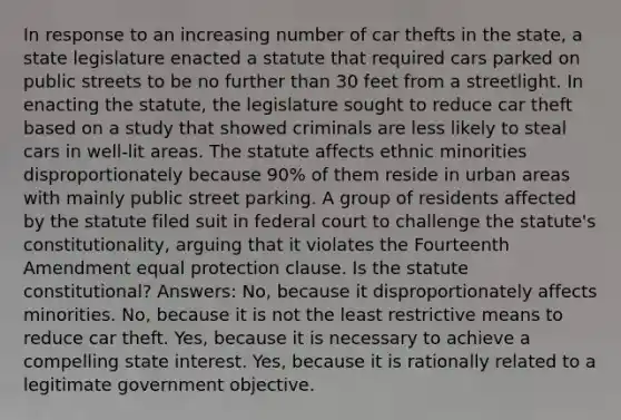 In response to an increasing number of car thefts in the state, a state legislature enacted a statute that required cars parked on public streets to be no further than 30 feet from a streetlight. In enacting the statute, the legislature sought to reduce car theft based on a study that showed criminals are less likely to steal cars in well-lit areas. The statute affects ethnic minorities disproportionately because 90% of them reside in urban areas with mainly public street parking. A group of residents affected by the statute filed suit in federal court to challenge the statute's constitutionality, arguing that it violates the Fourteenth Amendment equal protection clause. Is the statute constitutional? Answers: No, because it disproportionately affects minorities. No, because it is not the least restrictive means to reduce car theft. Yes, because it is necessary to achieve a compelling state interest. Yes, because it is rationally related to a legitimate government objective.