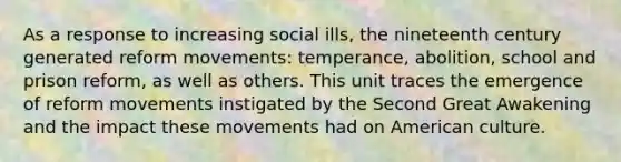 As a response to increasing social ills, the nineteenth century generated reform movements: temperance, abolition, school and prison reform, as well as others. This unit traces the emergence of reform movements instigated by the Second Great Awakening and the impact these movements had on American culture.