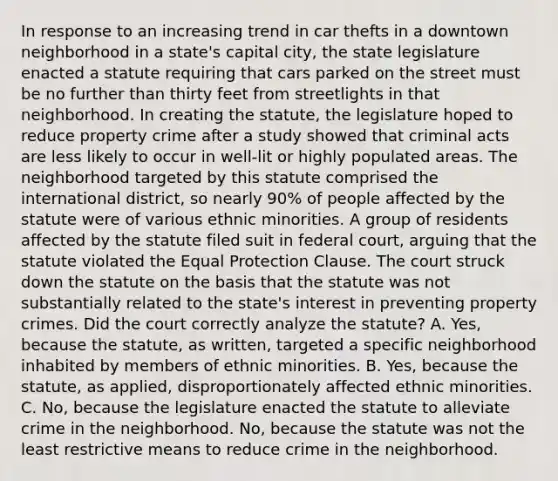 In response to an increasing trend in car thefts in a downtown neighborhood in a state's capital city, the state legislature enacted a statute requiring that cars parked on the street must be no further than thirty feet from streetlights in that neighborhood. In creating the statute, the legislature hoped to reduce property crime after a study showed that criminal acts are less likely to occur in well-lit or highly populated areas. The neighborhood targeted by this statute comprised the international district, so nearly 90% of people affected by the statute were of various ethnic minorities. A group of residents affected by the statute filed suit in federal court, arguing that the statute violated the Equal Protection Clause. The court struck down the statute on the basis that the statute was not substantially related to the state's interest in preventing property crimes. Did the court correctly analyze the statute? A. Yes, because the statute, as written, targeted a specific neighborhood inhabited by members of ethnic minorities. B. Yes, because the statute, as applied, disproportionately affected ethnic minorities. C. No, because the legislature enacted the statute to alleviate crime in the neighborhood. No, because the statute was not the least restrictive means to reduce crime in the neighborhood.