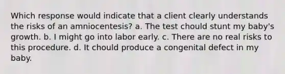 Which response would indicate that a client clearly understands the risks of an amniocentesis? a. The test chould stunt my baby's growth. b. I might go into labor early. c. There are no real risks to this procedure. d. It chould produce a congenital defect in my baby.