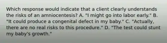 Which response would indicate that a client clearly understands the risks of an amniocentesis? A. "I might go into labor early." B. "It could produce a congenital defect in my baby." C. "Actually, there are no real risks to this procedure." D. "The test could stunt my baby's growth."