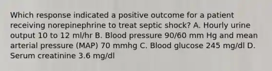 Which response indicated a positive outcome for a patient receiving norepinephrine to treat septic shock? A. Hourly urine output 10 to 12 ml/hr B. Blood pressure 90/60 mm Hg and mean arterial pressure (MAP) 70 mmhg C. Blood glucose 245 mg/dl D. Serum creatinine 3.6 mg/dl