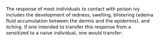 The response of most individuals to contact with poison ivy includes the development of redness, swelling, blistering (edema fluid accumulation between <a href='https://www.questionai.com/knowledge/kEsXbG6AwS-the-dermis' class='anchor-knowledge'>the dermis</a> and <a href='https://www.questionai.com/knowledge/kBFgQMpq6s-the-epidermis' class='anchor-knowledge'>the epidermis</a>), and itching. If one intended to transfer this response from a sensitized to a naive individual, one would transfer: