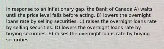 In response to an inflationary gap, the Bank of Canada A) waits until the price level falls before acting. B) lowers the overnight loans rate by selling securities. C) raises the overnight loans rate by selling securities. D) lowers the overnight loans rate by buying securities. E) raises the overnight loans rate by buying securities.