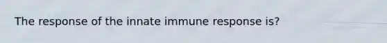 The response of the innate immune response is?