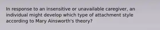 In response to an insensitive or unavailable caregiver, an individual might develop which type of attachment style according to Mary Ainsworth's theory?