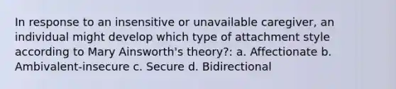 In response to an insensitive or unavailable caregiver, an individual might develop which type of attachment style according to Mary Ainsworth's theory?: a. Affectionate b. Ambivalent-insecure c. Secure d. Bidirectional