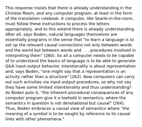 This response insists that there is already understanding in the Chinese Room, and any computer program, at least in the form of the translation rulebook. A computer, like Searle-in-the-room, must follow these instructions to process the letters appropriately, and to this extend there is already understanding. After all, says Boden, natural languages themselves are essentially programs in the sense that "to learn a language is to set up the relevant causal connections not only between words and the world but between words and . . . procedures involved in interpreting them" (260). So all a computer needs to be capable of to understand the basics of language is to be able to generate Q&A input-output behavior. Intentionality is about representation and, says Boden, "one might say that a representation is an activity rather than a structure" (262). Now computers can carry out such activities via input-output procedures, so why not say they have some limited intentionality and thus understanding? As Boden puts it, "the inherent procedural consequences of any computer program give it a toehold in semantics, where the semantics in question is not denotational but causal" (264). Thus, Boden embraces a causal view of semantics where "the meaning of a symbol is to be sought by reference to its causal links with other phenomena."