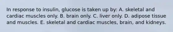 In response to insulin, glucose is taken up by: A. skeletal and cardiac muscles only. B. brain only. C. liver only. D. adipose tissue and muscles. E. skeletal and cardiac muscles, brain, and kidneys.