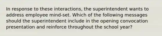In response to these interactions, the superintendent wants to address employee mind-set. Which of the following messages should the superintendent include in the opening convocation presentation and reinforce throughout the school year?