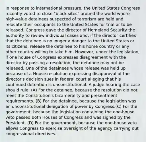 In response to international pressure, the United States Congress recently voted to close "black sites" around the world where high-value detainees suspected of terrorism are held and relocate their occupants to the United States for trial or to be released. Congress gave the director of Homeland Security the authority to review individual cases and, if the director certifies that the detainee is no longer a danger to the United States or its citizens, release the detainee to his home country or any other country willing to take him. However, under the legislation, if one house of Congress expresses disagreement with the director by passing a resolution, the detainee may not be released. One of the detainees whose release was held up because of a House resolution expressing disapproval of the director's decision sues in federal court alleging that his continued detention is unconstitutional. A judge hearing the case should rule: (A) For the detainee, because the resolution did not meet the Constitution's bicamerality and presentment requirements. (B) For the detainee, because the legislation was an unconstitutional delegation of power by Congress.(C) For the government, because the legislation containing the one-house veto passed both Houses of Congress and was signed by the President. (D) For the government, because the one-house veto allows Congress to exercise oversight of the agency carrying out congressional directives.