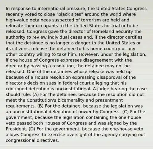 In response to international pressure, the United States Congress recently voted to close "black sites" around the world where high-value detainees suspected of terrorism are held and relocate their occupants to the United States for trial or to be released. Congress gave the director of Homeland Security the authority to review individual cases and, if the director certifies that the detainee is no longer a danger to the United States or its citizens, release the detainee to his home country or any other country willing to take him. However, under the legislation, if one house of Congress expresses disagreement with the director by passing a resolution, the detainee may not be released. One of the detainees whose release was held up because of a House resolution expressing disapproval of the director's decision sues in federal court alleging that his continued detention is unconstitutional. A judge hearing the case should rule: (A) For the detainee, because the resolution did not meet the Constitution's bicamerality and presentment requirements. (B) For the detainee, because the legislation was an unconstitutional delegation of power by Congress. (C) For the government, because the legislation containing the one-house veto passed both Houses of Congress and was signed by the President. (D) For the government, because the one-house veto allows Congress to exercise oversight of the agency carrying out congressional directives.