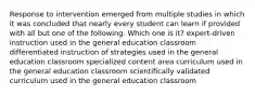 Response to intervention emerged from multiple studies in which it was concluded that nearly every student can learn if provided with all but one of the following. Which one is it? expert-driven instruction used in the general education classroom differentiated instruction of strategies used in the general education classroom specialized content area curriculum used in the general education classroom scientifically validated curriculum used in the general education classroom