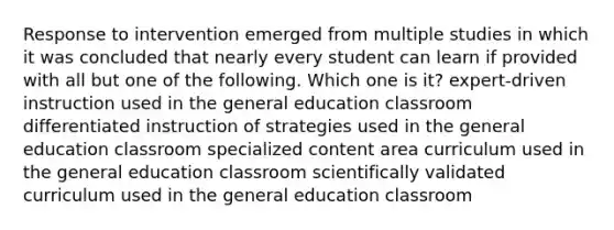 Response to intervention emerged from multiple studies in which it was concluded that nearly every student can learn if provided with all but one of the following. Which one is it? expert-driven instruction used in the general education classroom differentiated instruction of strategies used in the general education classroom specialized content area curriculum used in the general education classroom scientifically validated curriculum used in the general education classroom