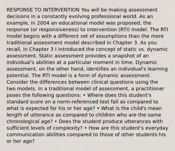 RESPONSE TO INTERVENTION You will be making assessment decisions in a constantly evolving professional world. As an example, in 2004 an educational model was proposed, the response (or responsiveness) to intervention (RTI) model. The RTI model begins with a different set of assumptions than the more traditional assessment model described in Chapter 3. As you recall, in Chapter 3 I introduced the concept of static vs. dynamic assessment. Static assessment provides a snapshot of an individual's abilities at a particular moment in time. Dynamic assessment, on the other hand, identifies an individual's learning potential. The RTI model is a form of dynamic assessment. Consider the differences between clinical questions using the two models. In a traditional model of assessment, a practitioner poses the following questions: • Where does this student's standard score on a norm-referenced test fall as compared to what is expected for his or her age? • What is the child's mean length of utterance as compared to children who are the same chronological age? • Does the student produce utterances with sufficient levels of complexity? • How are this student's everyday communication abilities compared to those of other students his or her age?