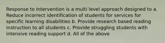 Response to Intervention is a multi level approach designed to a. Reduce incorrect identification of students for services for specific learning disabilities b. Provide research based reading instruction to all students c. Provide struggling students with intensive reading support d. All of the above