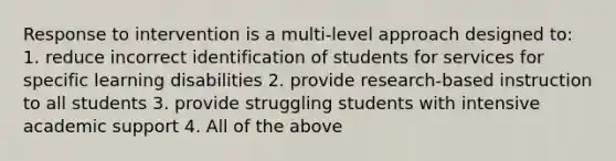 Response to intervention is a multi-level approach designed to: 1. reduce incorrect identification of students for services for specific learning disabilities 2. provide research-based instruction to all students 3. provide struggling students with intensive academic support 4. All of the above