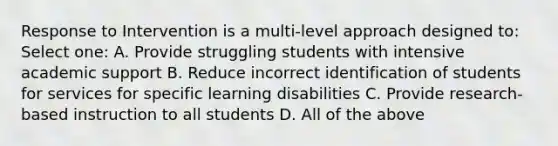 Response to Intervention is a multi-level approach designed to: Select one: A. Provide struggling students with intensive academic support B. Reduce incorrect identification of students for services for specific learning disabilities C. Provide research-based instruction to all students D. All of the above