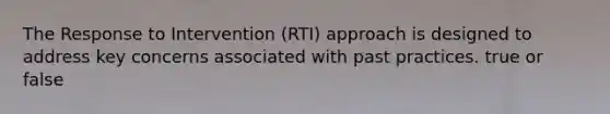 The Response to Intervention (RTI) approach is designed to address key concerns associated with past practices. true or false