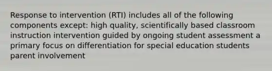 Response to intervention (RTI) includes all of the following components except: high quality, scientifically based classroom instruction intervention guided by ongoing student assessment a primary focus on differentiation for special education students parent involvement