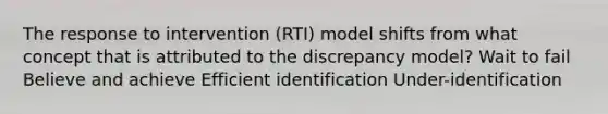 The response to intervention (RTI) model shifts from what concept that is attributed to the discrepancy model? Wait to fail Believe and achieve Efficient identification Under-identification