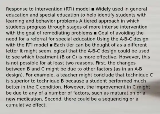 Response to Intervention (RTI) model ▪ Widely used in general education and special education to help identify students with learning and behavior problems A tiered approach in which students progress through stages of more intense intervention with the goal of remediating problems ▪ Goal of avoiding the need for a referral for special education Using the A-B-C design with the RTI model ▪ Each tier can be thought of as a different letter It might seem logical that the A-B-C design could be used to see which treatment (B or C) is more effective. However, this is not possible for at least two reasons. First, the changes between B and C might be due to other factors (as in an A-B design). For example, a teacher might conclude that technique C is superior to technique B because a student performed much better in the C condition. However, the improvement in C might be due to any of a number of factors, such as maturation or a new medication. Second, there could be a sequencing or a cumulative effect.