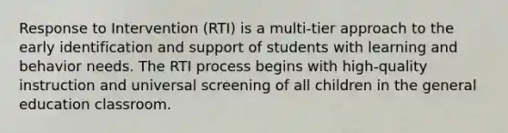 Response to Intervention (RTI) is a multi-tier approach to the early identification and support of students with learning and behavior needs. The RTI process begins with high-quality instruction and universal screening of all children in the general education classroom.