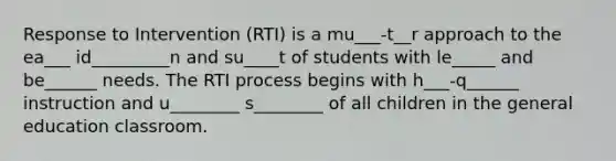 Response to Intervention (RTI) is a mu___-t__r approach to the ea___ id_________n and su____t of students with le_____ and be______ needs. The RTI process begins with h___-q______ instruction and u________ s________ of all children in the general education classroom.