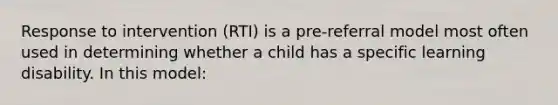 Response to intervention (RTI) is a pre-referral model most often used in determining whether a child has a specific learning disability. In this model: