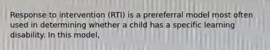 Response to intervention (RTI) is a prereferral model most often used in determining whether a child has a specific learning disability. In this model,