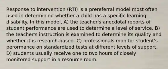 Response to intervention (RTI) is a prereferral model most often used in determining whether a child has a specific learning disability. In this model, A) the teacher's anecdotal reports of student performance are used to determine a level of service. B) the teacher's instruction is examined to determine its quality and whether it is research-based. C) professionals monitor student's perormance on standardized tests at different levels of support. D) students usually receive one to two hours of closely monitored support in a resource room.