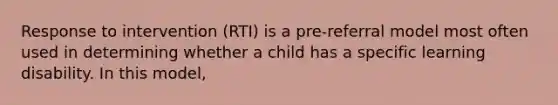 Response to intervention (RTI) is a pre-referral model most often used in determining whether a child has a specific learning disability. In this model,