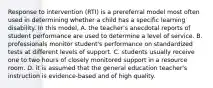 Response to intervention (RTI) is a prereferral model most often used in determining whether a child has a specific learning disability. In this model, A. the teacher's anecdotal reports of student performance are used to determine a level of service. B. professionals monitor student's performance on standardized tests at different levels of support. C. students usually receive one to two hours of closely monitored support in a resource room. D. it is assumed that the general education teacher's instruction is evidence-based and of high quality.