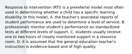 Response to intervention (RTI) is a prereferral model most often used in determining whether a child has a specific learning disability. In this model, A. the teacher's anecdotal reports of student performance are used to determine a level of service. B. professionals monitor student's performance on standardized tests at different levels of support. C. students usually receive one to two hours of closely monitored support in a resource room. D. it is assumed that the general education teacher's instruction is evidence-based and of high quality.