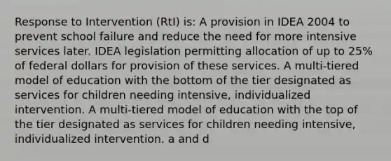 Response to Intervention (RtI) is: A provision in IDEA 2004 to prevent school failure and reduce the need for more intensive services later. IDEA legislation permitting allocation of up to 25% of federal dollars for provision of these services. A multi-tiered model of education with the bottom of the tier designated as services for children needing intensive, individualized intervention. A multi-tiered model of education with the top of the tier designated as services for children needing intensive, individualized intervention. a and d