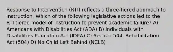 Response to Intervention (RTI) reflects a three-tiered approach to instruction. Which of the following legislative actions led to the RTI tiered model of instruction to prevent academic failure? A) Americans with Disabilities Act (ADA) B) Individuals with Disabilities Education Act (IDEA) C) Section 504, Rehabilitation Act (504) D) No Child Left Behind (NCLB)