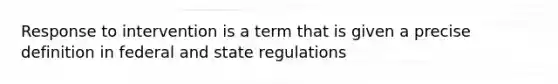 Response to intervention is a term that is given a precise definition in federal and state regulations