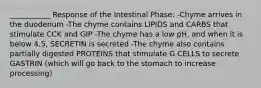 ___________ Response of the Intestinal Phase: -Chyme arrives in the duodenum -The chyme contains LIPIDS and CARBS that stimulate CCK and GIP -The chyme has a low pH, and when it is below 4.5, SECRETIN is secreted -The chyme also contains partially digested PROTEINS that stimulate G CELLS to secrete GASTRIN (which will go back to the stomach to increase processing)