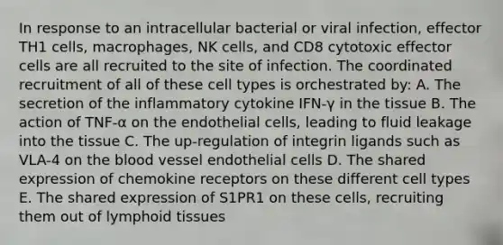 In response to an intracellular bacterial or viral infection, effector TH1 cells, macrophages, NK cells, and CD8 cytotoxic effector cells are all recruited to the site of infection. The coordinated recruitment of all of these cell types is orchestrated by: A. The secretion of the inflammatory cytokine IFN-γ in the tissue B. The action of TNF-α on the endothelial cells, leading to fluid leakage into the tissue C. The up-regulation of integrin ligands such as VLA-4 on the blood vessel endothelial cells D. The shared expression of chemokine receptors on these different cell types E. The shared expression of S1PR1 on these cells, recruiting them out of lymphoid tissues