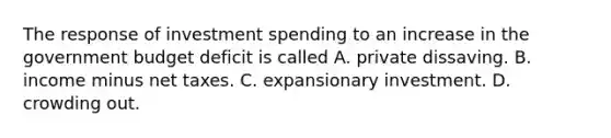 The response of investment spending to an increase in the government budget deficit is called A. private dissaving. B. income minus net taxes. C. expansionary investment. D. crowding out.