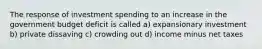 The response of investment spending to an increase in the government budget deficit is called a) expansionary investment b) private dissaving c) crowding out d) income minus net taxes